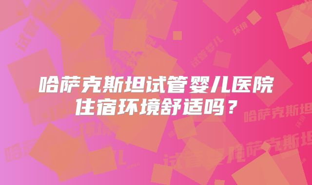 哈萨克斯坦试管婴儿医院住宿环境舒适吗？