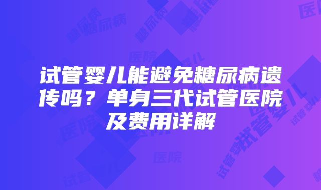 试管婴儿能避免糖尿病遗传吗?单身三代试管医院及费用详解