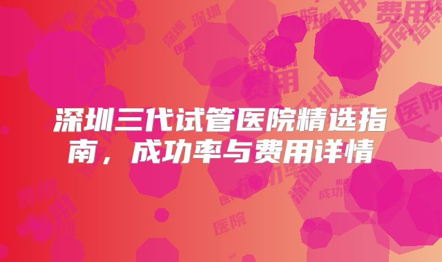 深圳三代试管医院精选指南，成功率与费用详情