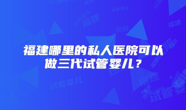 福建哪里的私人医院可以做三代试管婴儿？