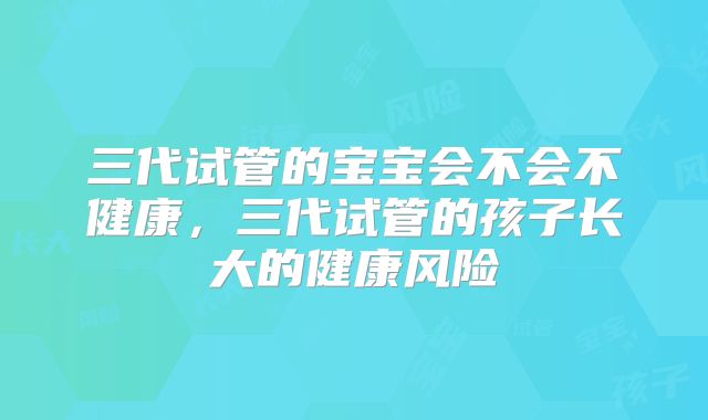 三代试管的宝宝会不会不健康，三代试管的孩子长大的健康风险