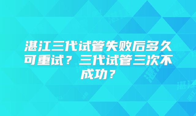 湛江三代试管失败后多久可重试？三代试管三次不成功？