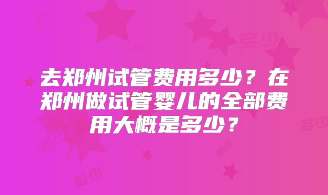 去郑州试管费用多少？在郑州做试管婴儿的全部费用大概是多少？
