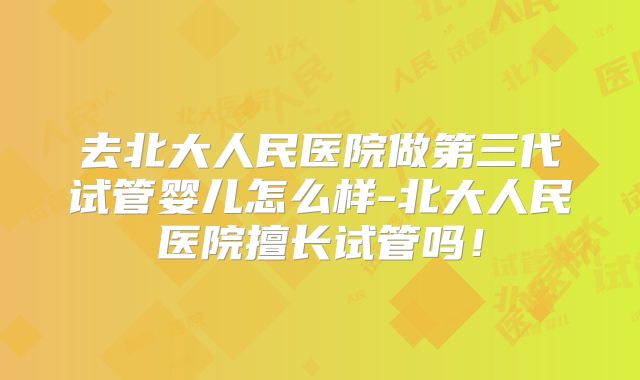 去北大人民医院做第三代试管婴儿怎么样-北大人民医院擅长试管吗！