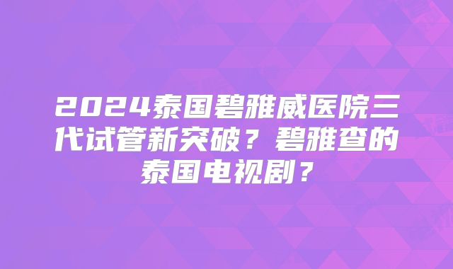 2024泰国碧雅威医院三代试管新突破?碧雅查的泰国电视剧?