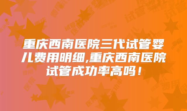重庆西南医院三代试管婴儿费用明细,重庆西南医院试管成功率高吗！