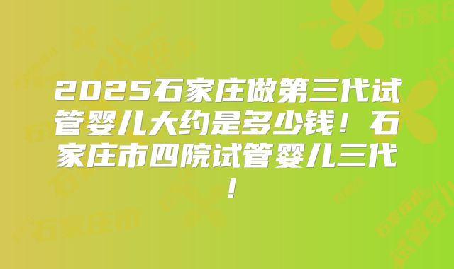 2025石家庄做第三代试管婴儿大约是多少钱！石家庄市四院试管婴儿三代！