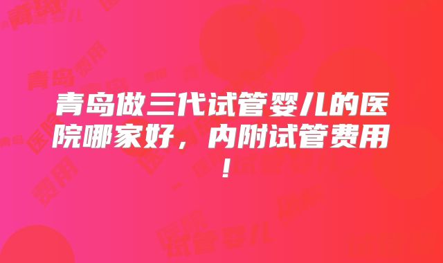青岛做三代试管婴儿的医院哪家好,内附试管费用!