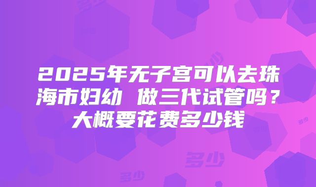 2025年无子宫可以去珠海市妇幼 做三代试管吗?大概要花费多少钱