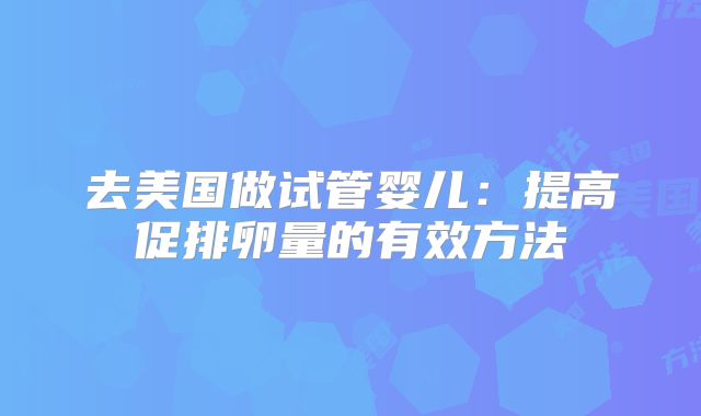 去美国做试管婴儿:提高促排卵量的有效方法