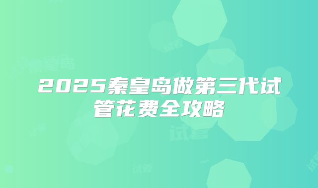 2025秦皇岛做第三代试管花费全攻略