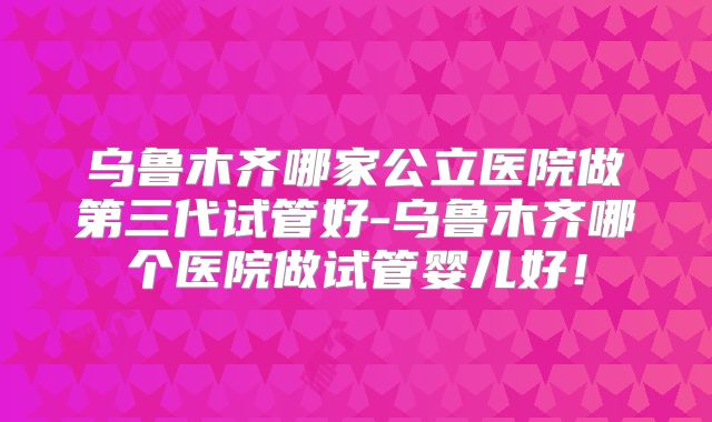 乌鲁木齐哪家公立医院做第三代试管好-乌鲁木齐哪个医院做试管婴儿好！