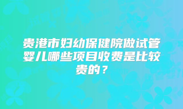 贵港市妇幼保健院做试管婴儿哪些项目收费是比较贵的?