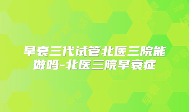早衰三代试管北医三院能做吗-北医三院早衰症