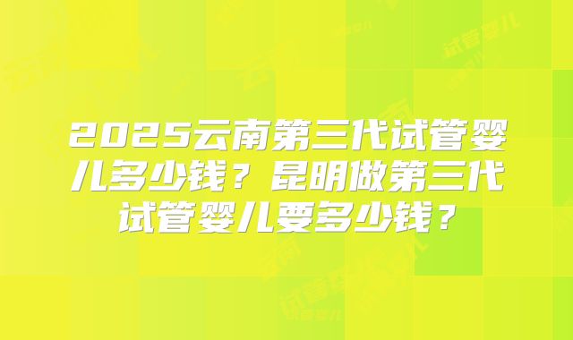 2025云南第三代试管婴儿多少钱?昆明做第三代试管婴儿要多少钱?