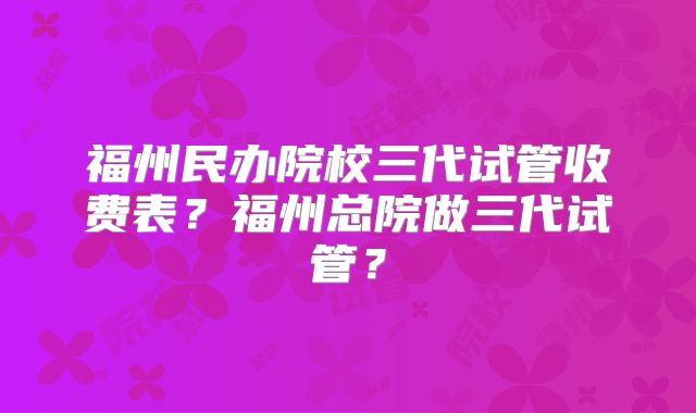 福州民办院校三代试管收费表？福州总院做三代试管？