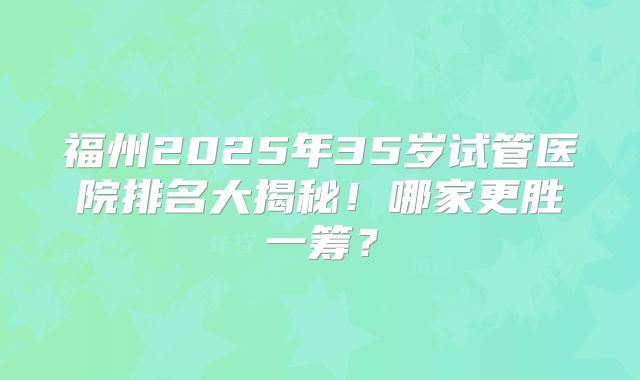 福州2025年35岁试管医院排名大揭秘！哪家更胜一筹？
