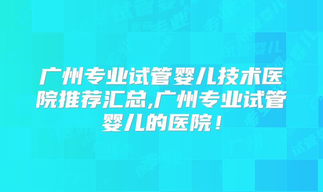 广州专业试管婴儿技术医院推荐汇总,广州专业试管婴儿的医院！