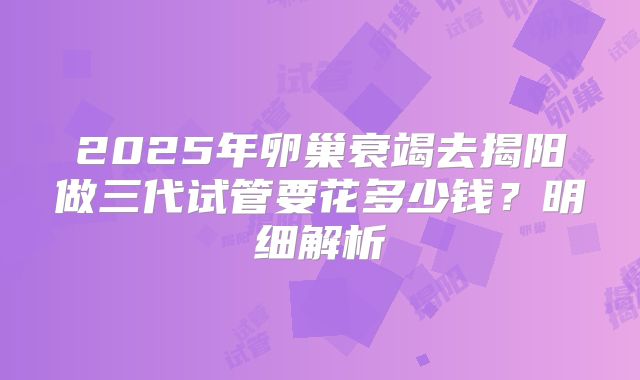 2025年卵巢衰竭去揭阳做三代试管要花多少钱？明细解析