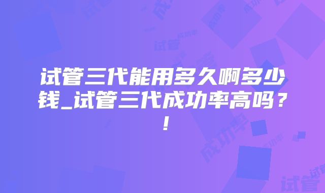 试管三代能用多久啊多少钱_试管三代成功率高吗?!
