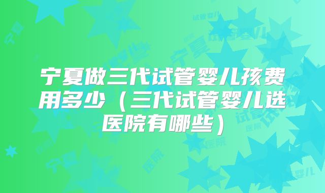 宁夏做三代试管婴儿孩费用多少（三代试管婴儿选医院有哪些）
