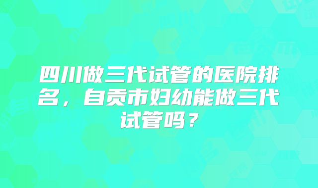 四川做三代试管的医院排名，自贡市妇幼能做三代试管吗？