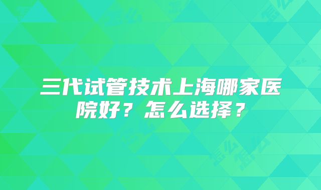 三代试管技术上海哪家医院好？怎么选择？