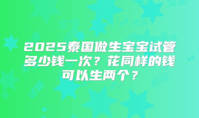 2025泰国做生宝宝试管多少钱一次？花同样的钱可以生两个？