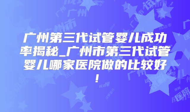 广州第三代试管婴儿成功率揭秘_广州市第三代试管婴儿哪家医院做的比较好！