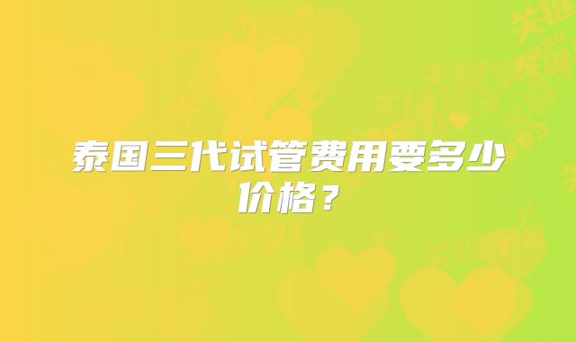 泰国三代试管费用要多少价格？
