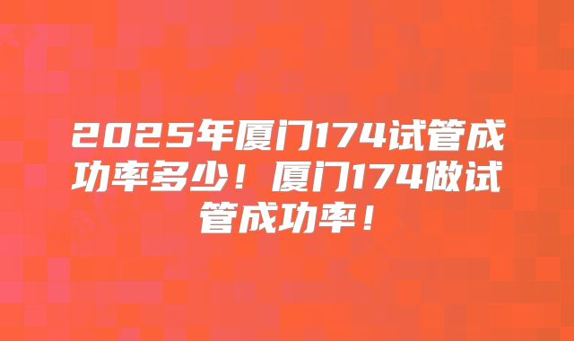 2025年厦门174试管成功率多少!厦门174做试管成功率!