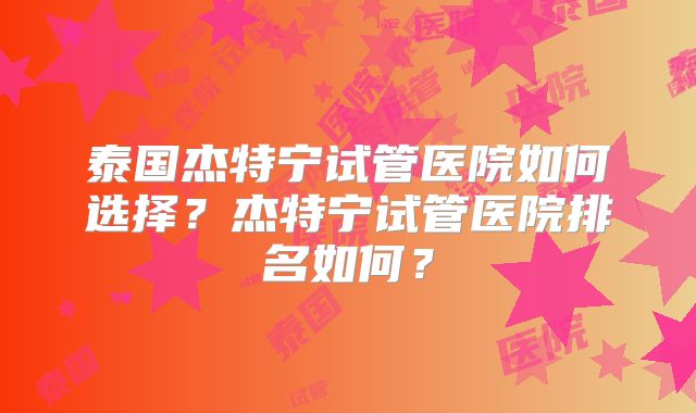 泰国杰特宁试管医院如何选择？杰特宁试管医院排名如何？