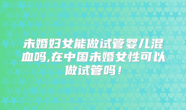 未婚妇女能做试管婴儿混血吗,在中国未婚女性可以做试管吗！