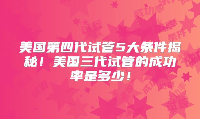 美国第四代试管5大条件揭秘!美国三代试管的成功率是多少!