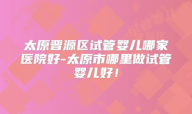 太原晋源区试管婴儿哪家医院好-太原市哪里做试管婴儿好！