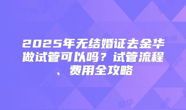 2025年无结婚证去金华做试管可以吗？试管流程、费用全攻略