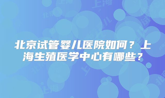 北京试管婴儿医院如何？上海生殖医学中心有哪些？