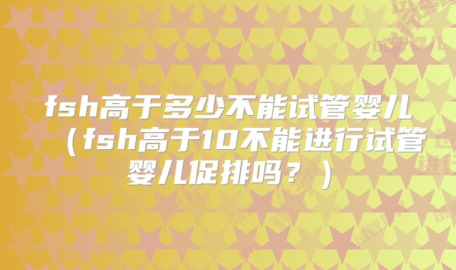 fsh高于多少不能试管婴儿(fsh高于10不能进行试管婴儿促排吗?)