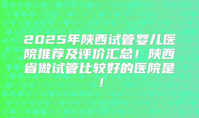 2025年陕西试管婴儿医院推荐及评价汇总！陕西省做试管比较好的医院是！