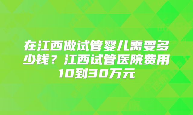 在江西做试管婴儿需要多少钱?江西试管医院费用10到30万元