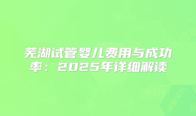 芜湖试管婴儿费用与成功率：2025年详细解读