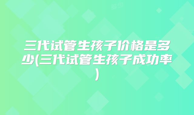 三代试管生孩子价格是多少(三代试管生孩子成功率)