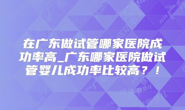 在广东做试管哪家医院成功率高_广东哪家医院做试管婴儿成功率比较高？！