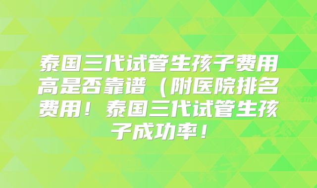 泰国三代试管生孩子费用高是否靠谱（附医院排名费用！泰国三代试管生孩子成功率！