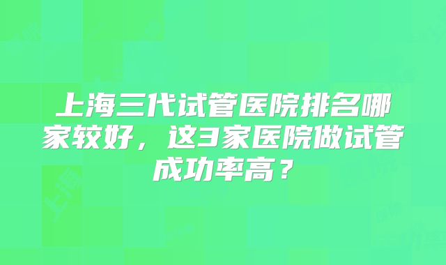 上海三代试管医院排名哪家较好,这3家医院做试管成功率高?