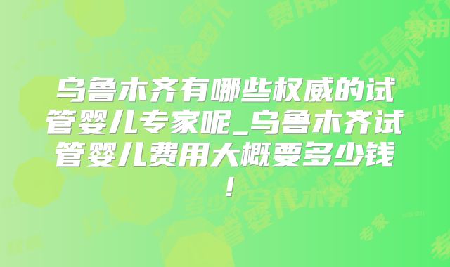 乌鲁木齐有哪些权威的试管婴儿专家呢_乌鲁木齐试管婴儿费用大概要多少钱！