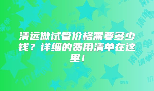 清远做试管价格需要多少钱？详细的费用清单在这里！
