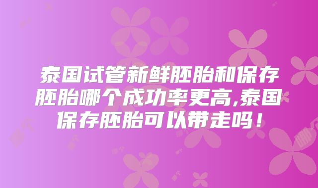 泰国试管新鲜胚胎和保存胚胎哪个成功率更高,泰国保存胚胎可以带走吗！