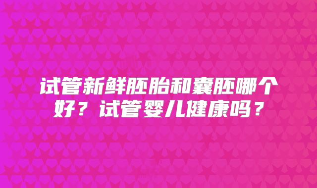 试管新鲜胚胎和囊胚哪个好？试管婴儿健康吗？