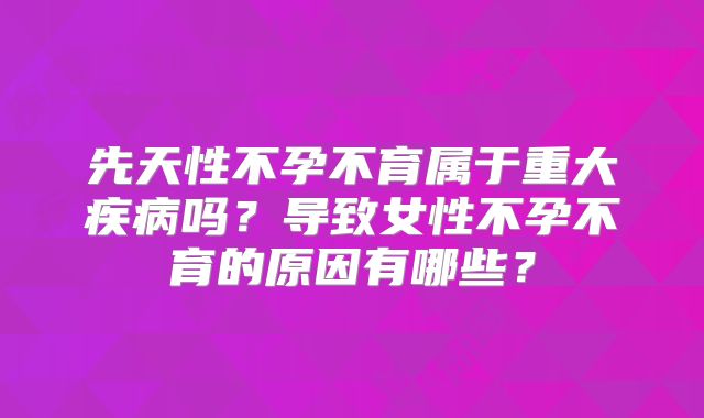 先天性不孕不育属于重大疾病吗？导致女性不孕不育的原因有哪些？